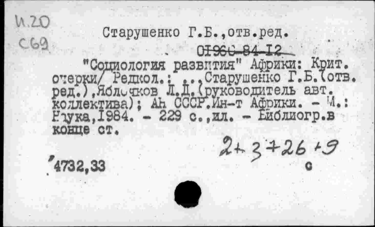 ﻿и 20 соя
Старушенко Г.Б..отв.ред.
0^6€- 84 12—
"Социология развития” Африки: Крит, очерки/ Редкол.: ...Старушенко Г.БЛотв ред.) .Яблочков Л. Д. (руководитель авт. коллектива); АН СССР.Ин-т Африки. - Ч»: Нтука,1984. - 229 о.,ил. - Бйблиогр.в
конце ст.
'4732,33
О